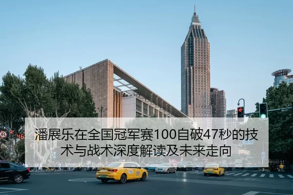 潘展乐在全国冠军赛100自破47秒的技术与战术深度解读及未来走向